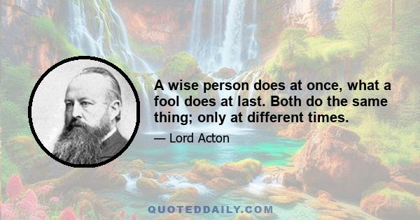 A wise person does at once, what a fool does at last. Both do the same thing; only at different times.