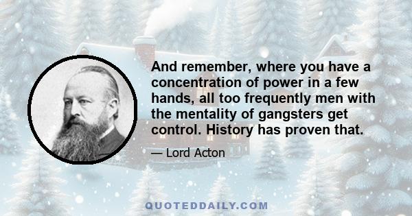 And remember, where you have a concentration of power in a few hands, all too frequently men with the mentality of gangsters get control. History has proven that.