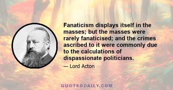 Fanaticism displays itself in the masses; but the masses were rarely fanaticised; and the crimes ascribed to it were commonly due to the calculations of dispassionate politicians.