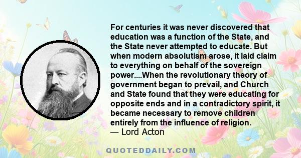 For centuries it was never discovered that education was a function of the State, and the State never attempted to educate. But when modern absolutism arose, it laid claim to everything on behalf of the sovereign