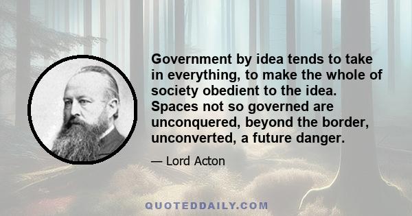 Government by idea tends to take in everything, to make the whole of society obedient to the idea. Spaces not so governed are unconquered, beyond the border, unconverted, a future danger.