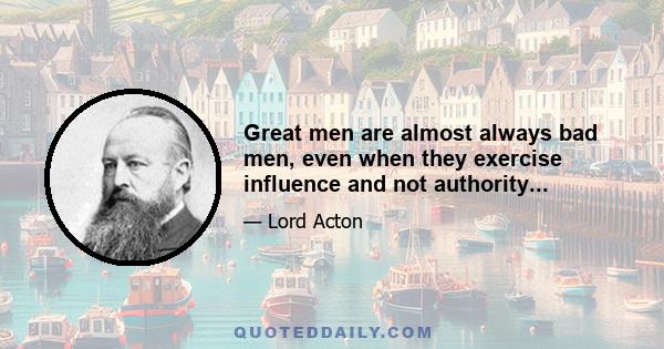 Great men are almost always bad men, even when they exercise influence and not authority...