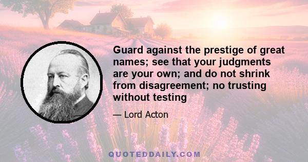 Guard against the prestige of great names; see that your judgments are your own; and do not shrink from disagreement; no trusting without testing