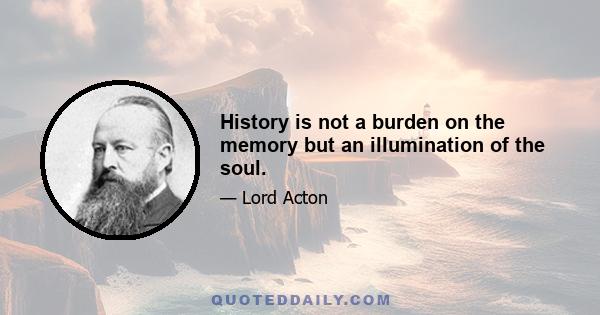 History is not a burden on the memory but an illumination of the soul.