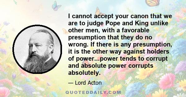 I cannot accept your canon that we are to judge Pope and King unlike other men, with a favorable presumption that they do no wrong. If there is any presumption, it is the other way against holders of power...power tends 