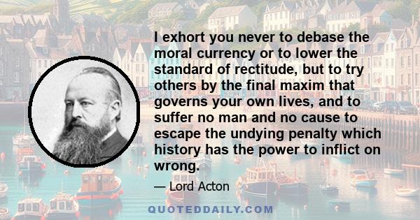 I exhort you never to debase the moral currency or to lower the standard of rectitude, but to try others by the final maxim that governs your own lives, and to suffer no man and no cause to escape the undying penalty