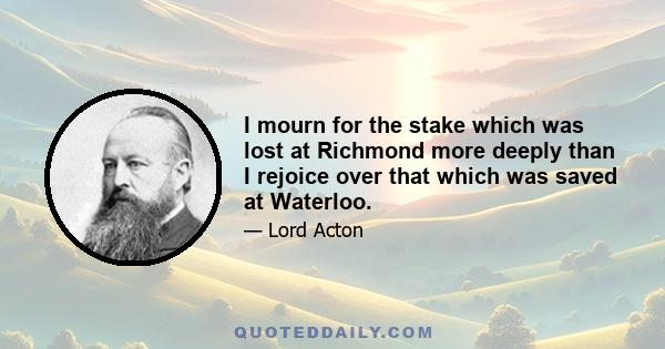 I mourn for the stake which was lost at Richmond more deeply than I rejoice over that which was saved at Waterloo.