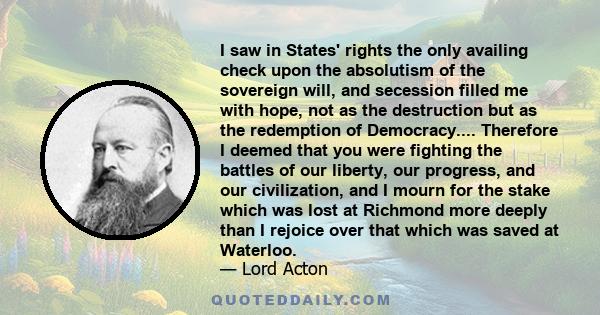 I saw in States' rights the only availing check upon the absolutism of the sovereign will, and secession filled me with hope, not as the destruction but as the redemption of Democracy.... Therefore I deemed that you