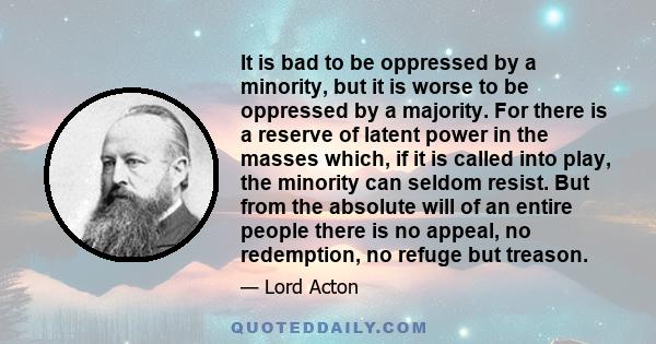 It is bad to be oppressed by a minority, but it is worse to be oppressed by a majority. For there is a reserve of latent power in the masses which, if it is called into play, the minority can seldom resist. But from the 