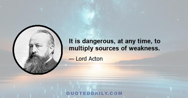 It is dangerous, at any time, to multiply sources of weakness.