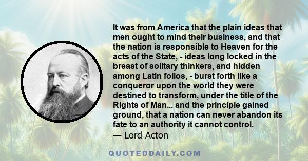 It was from America that the plain ideas that men ought to mind their business, and that the nation is responsible to Heaven for the acts of the State, - ideas long locked in the breast of solitary thinkers, and hidden