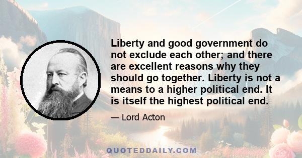 Liberty and good government do not exclude each other; and there are excellent reasons why they should go together. Liberty is not a means to a higher political end. It is itself the highest political end.