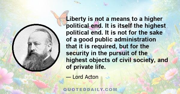 Liberty is not a means to a higher political end. It is itself the highest political end. It is not for the sake of a good public administration that it is required, but for the security in the pursuit of the highest