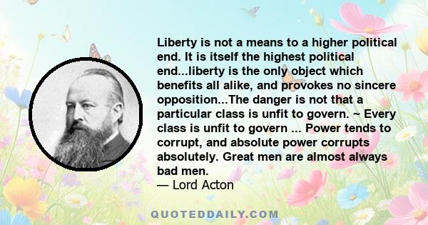 Liberty is not a means to a higher political end. It is itself the highest political end...liberty is the only object which benefits all alike, and provokes no sincere opposition...The danger is not that a particular