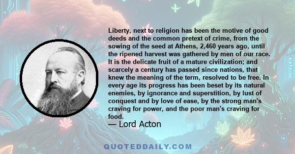 Liberty, next to religion has been the motive of good deeds and the common pretext of crime, from the sowing of the seed at Athens, 2,460 years ago, until the ripened harvest was gathered by men of our race. It is the