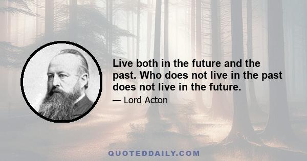 Live both in the future and the past. Who does not live in the past does not live in the future.