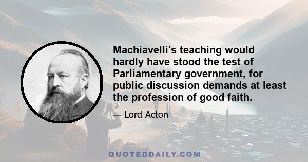 Machiavelli's teaching would hardly have stood the test of Parliamentary government, for public discussion demands at least the profession of good faith.