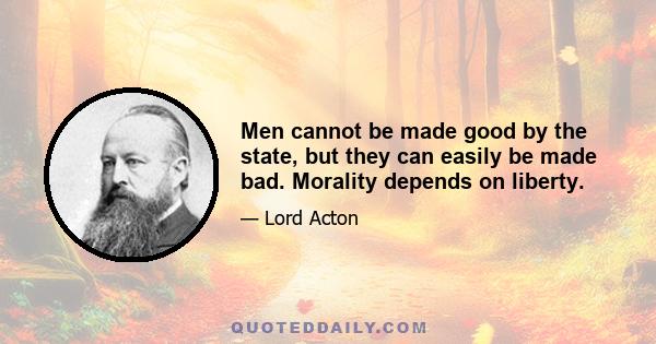 Men cannot be made good by the state, but they can easily be made bad. Morality depends on liberty.