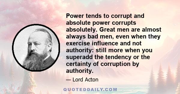 Power tends to corrupt and absolute power corrupts absolutely. Great men are almost always bad men, even when they exercise influence and not authority: still more when you superadd the tendency or the certainty of