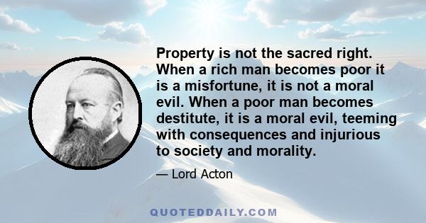 Property is not the sacred right. When a rich man becomes poor it is a misfortune, it is not a moral evil. When a poor man becomes destitute, it is a moral evil, teeming with consequences and injurious to society and