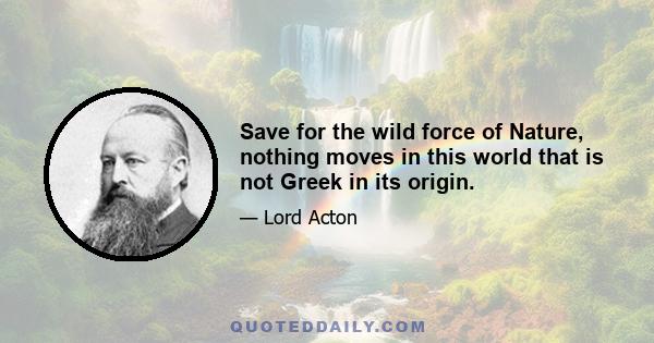 Save for the wild force of Nature, nothing moves in this world that is not Greek in its origin.