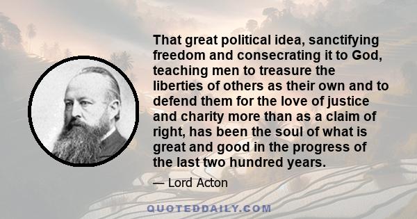 That great political idea, sanctifying freedom and consecrating it to God, teaching men to treasure the liberties of others as their own and to defend them for the love of justice and charity more than as a claim of