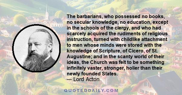 The barbarians, who possessed no books, no secular knowledge, no education, except in the schools of the clergy, and who had scarcely acquired the rudiments of religious instruction, turned with childlike attachment to