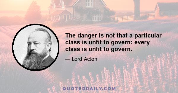 The danger is not that a particular class is unfit to govern: every class is unfit to govern.