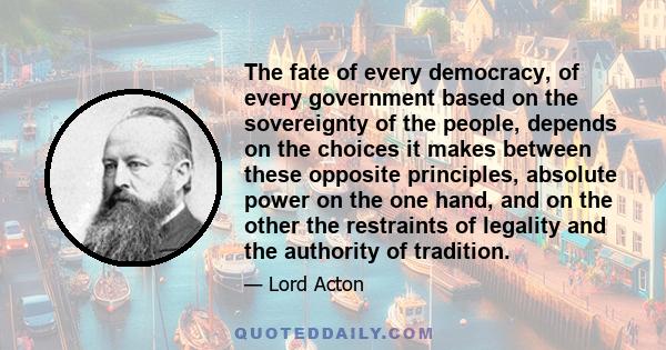 The fate of every democracy, of every government based on the sovereignty of the people, depends on the choices it makes between these opposite principles, absolute power on the one hand, and on the other the restraints 