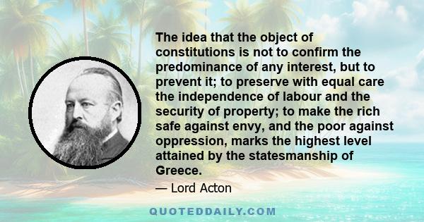 The idea that the object of constitutions is not to confirm the predominance of any interest, but to prevent it; to preserve with equal care the independence of labour and the security of property; to make the rich safe 