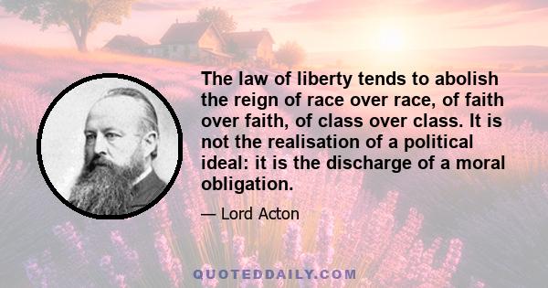 The law of liberty tends to abolish the reign of race over race, of faith over faith, of class over class. It is not the realisation of a political ideal: it is the discharge of a moral obligation.