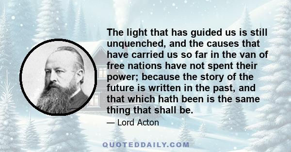 The light that has guided us is still unquenched, and the causes that have carried us so far in the van of free nations have not spent their power; because the story of the future is written in the past, and that which