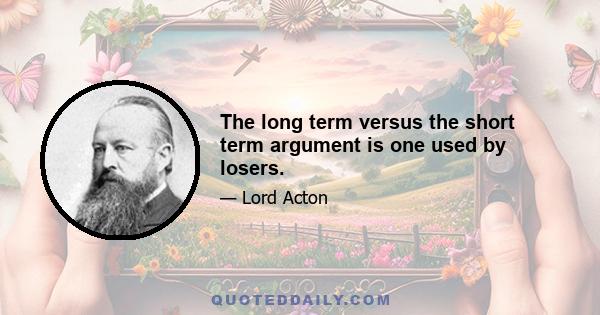 The long term versus the short term argument is one used by losers.