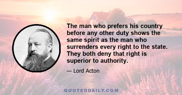 The man who prefers his country before any other duty shows the same spirit as the man who surrenders every right to the state. They both deny that right is superior to authority.