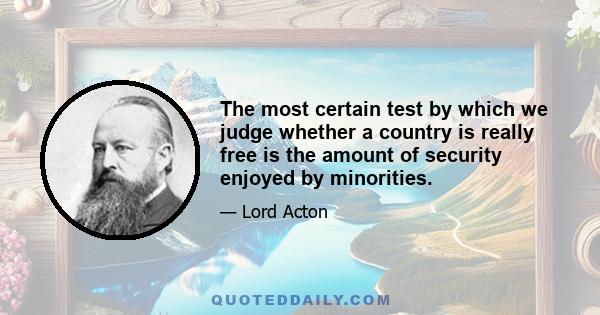 The most certain test by which we judge whether a country is really free is the amount of security enjoyed by minorities.