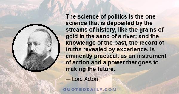 The science of politics is the one science that is deposited by the streams of history, like the grains of gold in the sand of a river; and the knowledge of the past, the record of truths revealed by experience, is