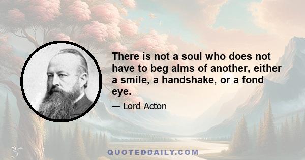 There is not a soul who does not have to beg alms of another, either a smile, a handshake, or a fond eye.