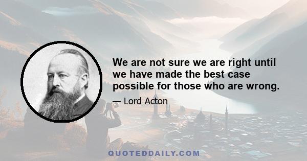 We are not sure we are right until we have made the best case possible for those who are wrong.