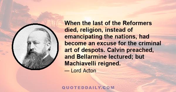 When the last of the Reformers died, religion, instead of emancipating the nations, had become an excuse for the criminal art of despots. Calvin preached, and Bellarmine lectured; but Machiavelli reigned.