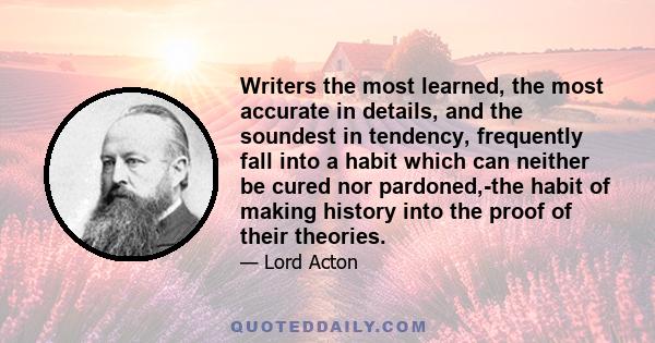 Writers the most learned, the most accurate in details, and the soundest in tendency, frequently fall into a habit which can neither be cured nor pardoned,-the habit of making history into the proof of their theories.