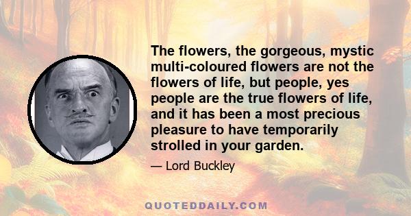 The flowers, the gorgeous, mystic multi-coloured flowers are not the flowers of life, but people, yes people are the true flowers of life, and it has been a most precious pleasure to have temporarily strolled in your