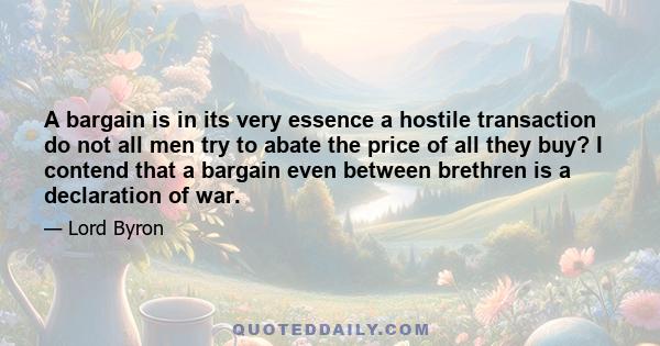 A bargain is in its very essence a hostile transaction do not all men try to abate the price of all they buy? I contend that a bargain even between brethren is a declaration of war.