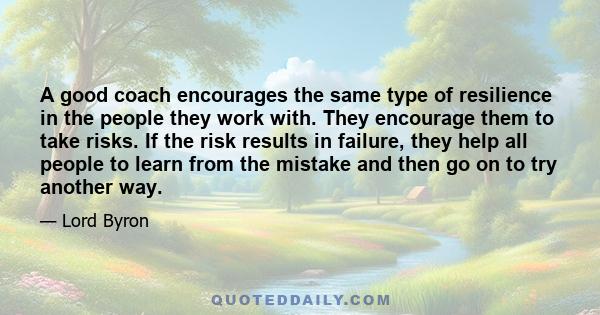 A good coach encourages the same type of resilience in the people they work with. They encourage them to take risks. If the risk results in failure, they help all people to learn from the mistake and then go on to try