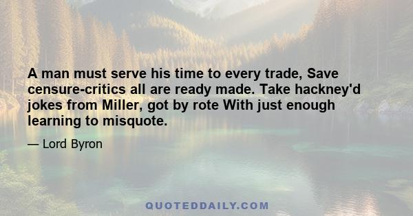 A man must serve his time to every trade, Save censure-critics all are ready made. Take hackney'd jokes from Miller, got by rote With just enough learning to misquote.