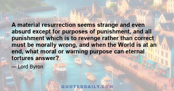 A material resurrection seems strange and even absurd except for purposes of punishment, and all punishment which is to revenge rather than correct must be morally wrong, and when the World is at an end, what moral or