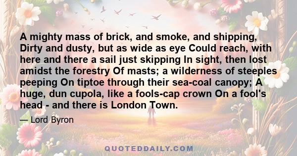 A mighty mass of brick, and smoke, and shipping, Dirty and dusty, but as wide as eye Could reach, with here and there a sail just skipping In sight, then lost amidst the forestry Of masts; a wilderness of steeples