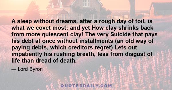 A sleep without dreams, after a rough day of toil, is what we covet most; and yet How clay shrinks back from more quiescent clay! The very Suicide that pays his debt at once without installments (an old way of paying