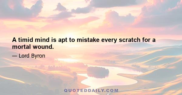 A timid mind is apt to mistake every scratch for a mortal wound.