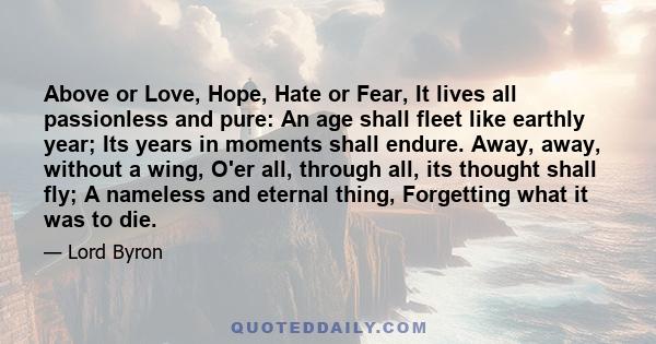 Above or Love, Hope, Hate or Fear, It lives all passionless and pure: An age shall fleet like earthly year; Its years in moments shall endure. Away, away, without a wing, O'er all, through all, its thought shall fly; A