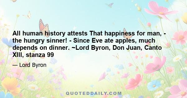 All human history attests That happiness for man, - the hungry sinner! - Since Eve ate apples, much depends on dinner. ~Lord Byron, Don Juan, Canto XIII, stanza 99